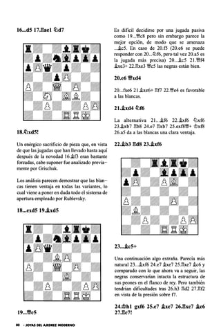 16...d5 17J��ael �d7 Es dificil decidirse por una jugada pasiva
como 19...'�c8 pero sin embargo parece la
mejor opción, de modo que se amenaza
....ic5. En caso de 20.f5 (20.e6 se puede
responder con 20...tLlf6, pero tal vez 20.a5 es
la jugada más precisa) 20....ic5 2l.�f4
he3+ 22.E:xe3 �c5 las negras están bien.
20.e6 9xd4
20...fxe6 2 1..ixe6+ E:f7 22.'�e4 es favorable
a las blancas.
21..ixd4 �f6
La alternativa 2l....if6 22..ixf6 tLlxf6
23..ixb7 E:b8 24.e7 E:xb7 25.exf8'1W+ �xf8
18.�xd5! 26.a5 da a las blancas una clara ventaja.
Un enérgico sacrificio de pieza que, en vista 22..ib3 gd8 23..ixf6
de que las jugadas que han llevado hasta aquí
después de la novedad 16..if3 eran bastante
forzadas, cabe suponer fue analizado previa­
mente por Grischuk.
Los análisis parecen demostrar que las blan­
cas tienen ventaja en todas las variantes, lo
cual viene a poner en duda todo el sistema de
apertura empleado por Rublevsky.
18...exd5 19..ixd5
19...Vc5
80 • JOYAS DEL AJEDREZ MODERNO
23....ic5+
Una continuación algo extraña. Parecía más
natural 23....ixf6 24.e7 .ixe7 25.E:xe7 .ic6 y
comparado con lo que ahora va a seguir, las
negras conservarian intacta la estructura de
sus peones en el flanco de rey. Pero también
tendrían dificultades tras 26.h3 E:d2 27.E:f2
en vista de la presión sobre f7.
24.�hl gxf6 25.e7 .ixe7 26.gxe7 .ic6
27.gc7!
 