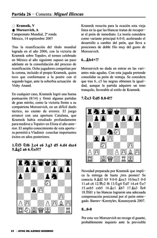 Partida 26 - Comenta: Miguel 11/escas
O Kramnik, V
e Morozevich, A
Campeonato Mundial, 2a ronda
México, 14 septiembre 2007
Tras la reunificación del título mundial
lograda en el año 2006, con la victoria de
Kramnik sobre Topalov, el torneo celebrado
en México al año siguiente supuso un paso
adelante en la consolidación del proceso de
reunificación. Ocho jugadores competían por
la corona, incluido el propio Kramnik, quien
tuvo que conformarse a la postre con el
segundo lugar, ante la soberbia actuación de
Vishy Anand.
En cualquier caso, Krarnnik logró una buena
puntuación (8/14) y firmó algunas partidas
de gran mérito, como la victoria frente a su
compatriota Morozevich, en un dificil duelo
táctico, no exento de errores. El juego
arrancó con una apertura Catalana, que
Kramnik había estudiado profundamente
para medirse a Topalov en Elista el año ante­
rior. El amplio conocimiento de esta apertu­
ra permitió a Vladimir cosechar importantes
éxitos en años posteriores.
t.tl:H3 �f6 2.c4 e6 3.g3 d5 4.d4 dxc4
5..ig2 a6 6.�e5!?
82 • JOYAS DEL AJEDREZ MODERNO
Krarnnik resucita para la ocasión esta vieja
línea en la que las blancas tratan de recuper­
ar el peón de inmediato. La teoría considera
como variante principal 6.0-0, acelerando el
desarrollo a cambio del peón, que lleva a
posiciones de doble filo muy del gusto de
Morozevich.
6....ib4+!?
Morozevich no duda en entrar en las vari­
antes más agudas. Con esta jugada pretende
consolidar su peón de ventaja. Se considera
que tras 6...c5 las negras obtienen la igual­
dad, aunque la partida adquiere un tono
tranquilo, favorable al estilo de Kramnik.
7.�c3 �d5 8.0-0!?
Novedad preparada por Krarnnik que impli­
ca la entrega de hasta ¡tres peones! Se
conocía 8.i.d2 b5 9.0-0 .ixc3 10.bxc3 0-0
l l .a4 c6 12.1!;rc2 f6 13.ltlg4 ltld7 14.e4 ltle7
15.axb5 cxb5 16..ic 1 i.b7 17.i.a3 ges
18.gfd 1 y las blancas lograron una adecuada
compensación posicional por el peón entre­
gado. Bareev-Korotylev, Krasnoyarsk 2007.
8...0-0
Por esta vez Morozevich no recoge el guante,
probablemente inquieto ante la previsible
 