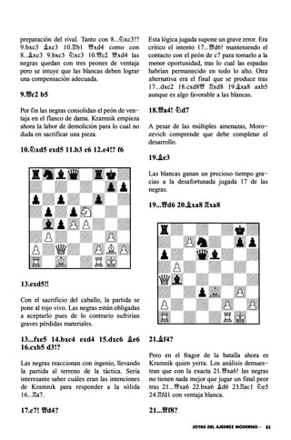 preparación del rival. Tanto con 8...tLlxc3!?
9.bxc3 .!xc3 l OJ'!:bl 'i;lfxd4 como con
8....!xc3 9.bxc3 tLlxc3 l O.'i;lfc2 �xd4 las
negras quedan con tres peones de ventaja
pero se intuye que las blancas deben lograr
una compensación adecuada.
9.'ec2 b5
Por fin las negras consolidan el peón de ven­
taja en el flanco de dama. Kramnik empieza
ahora la labor de demolición para lo cual no
duda en sacrificar una pieza.
10.�xd5 exd5 ll.b3 c6 12.e4!? f6
13.exd5!!
Con el sacrificio del caballo, la partida se
pone al rojo vivo. Las negras están obligadas
a aceptarlo pues de lo contrario sufrirían
graves pérdidas materiales.
13...fxe5 14.bxc4 exd4 15.dxc6 .ie6
16.cxb5 d3!?
Las negras reaccionan con ingenio, llevando
la partida al terreno de la táctica. Sería
interesante saber cuáles eran las intenciones
de Kramnik para responder a la sólida
16...�a7.
17.c7! 'ed4?
Esta lógica jugada supone un grave error. Era
crítico el intento 17...'i;ltd6! manteniendo el
contacto con el peón de c7 para tomarlo a la
menor oportunidad, tras lo cual las espadas
habrían permanecido en todo lo alto. Otra
alternativa era el final que se produce tras
17...dxc2 18.cxd8'i;lf �xd8 19.ha8 axb5
aunque es algo favorable a las blancas.
18.'ea4! �d7
A pesar de las múltiples amenazas, Moro­
zevich comprende que debe completar el
desarrollo.
19..le3
Las blancas ganan un precioso tiempo gra­
cias a la desafortunada jugada 17 de las
negras.
19...Vd6 20..txa8 �ha8
21..lf4?
Pero en el fragor de la batalla ahora es
Kramnik quien yerra. Los análisis demues­
tran que con la exacta 2l .�xa6! las negras
no tienen nada mejor que jugar un final peor
tras 2l ...'i;lfxa6 22.bxa6 i.d6 23.�acl tLle5
24.�fdl con ventaja blanca.
2t...Vf8?
JOYAS DEL AJEDREZ MODERNO - 83
 