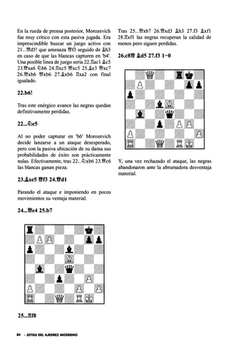 En la rueda de prensa posterior, Morozevich
fue muy critico con esta pasiva jugada. Era
imprescindible buscar un juego activo con
2l ...�d5! que amenaza �f3 seguido de i.h3
en caso de que las blancas capturen en 'b4'.
Una posible línea de juego sería 22J!ac1 .ic5
23.WI'xa6 llJb6 24J!xc5 Wl'xc5 25..ie3 Wl'xc7
26.�xb6 Wl'xb6 27..ixb6 1!xa2 con final
igualado.
22.b6!
Tras este enérgico avance las negras quedan
definitivamente perdidas.
22...�e5
Al no poder capturar en 'b6' Morozevich
decide lanzarse a un ataque desesperado,
pero con la pasiva ubicación de su dama sus
probabilidades de éxito son prácticamente
nulas. Efectivamente, tras 22...llJxb6 23.WI'c6
las blancas ganan pieza.
23..lxe5 Bf3 24.Bdl
Parando el ataque e imponiendo en pocos
movimientos su ventaja material.
24...Ve4 25.b7
25..JU8
84 • JOYAS DEL AJEDREZ MODERNO
Tras 25...�xb7 26.�xd3 .ih3 27.f3 .ixfl
28.1!xfl las negras recuperan la calidad de
menos pero siguen perdidas.
26.c8'9' Ad5 27.f3 1-0
Y, una vez rechazado el ataque, las negras
abandonaron ante la abrumadora desventaja
material.
 