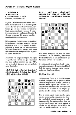 Partida 27 - Comenta: Miguel 11/escas
O Krasenkow, M
e Nakamura, H
Ciutat de Barcelona, 2a ronda
Barcelona, 19 octubre 2007
El joven GM norteamericano Hikaru Naka­
mura causó sensación en la decimosegunda
edición del torneo Ciutat de Barcelona, cer­
tamen que en sus últimas convocatorias
logró reunir una atractiva nómina de maes­
tros, en una sabia y medida combinación de
jóvenes promesas del ajedrez catalán y
grandes maestros consagrados.
Nakamura ganó el torneo con gran autoridad,
logrando siete puntos en las nueve partidas
disputadas. Pero es que, además de ganar,
jugó bien, y firmó, con tan solo diecinueve
años, una auténtica obra maestra, en el duelo
que le enfrentó en la segunda ronda al pola­
co Michal Krasenkow.
Nakamura, con las piezas negras, fue capaz
de ejecutar una combinación que recuerda al
más puro ajedrez romántico del siglo XIX,
con un sacrificio de dama tan sorprendente
como demoledor.
l.�f3 �f6 2.c4 e6 3.g3 d5 4..ig2 .ie7
5.0-0 0-0 6.b3 aS 7.�c3 c6 8.d4 �bd7
9.Vc2 b6 10.e4 .ia6 ll.�d2
ll ...c5 12.exd5 cxd4 13.�b5 exd5
14.�xd4 gcs ts.gel b5! 16..ib2 ges
17.Vdl bxc4 18.bxc4 Vb6 19.gbl dxc4
20.�c6?
Tras haber entregado un peón de forma
infructuosa en la apertura, Krasenkow
decide embarcarse en una combinación que
Nakamura refutará con brillantez.
Era más sensato asumir la realidad y resig­
narse a jugar con peón de menos: tras 20.i.c3
Wc5 las blancas tendrían cierta compen­
sación por el peón sacrificado.
20..Jbc6 21..ixf6?
Complemento lógico de la jugada anterior.
Podemos imaginar que el jugador polaco
omitió la respuesta de su rival, pues de lo
contrario habría optado por 2U!xe7 'Sxe7
22.i.xf6 'Sxf6 23.'Sxb6 'Sxb6, aunque el final
resultante es favorable a las negras que
cuentan con dos torres y peón por la dama.
Tras la última jugada parece que las negras
pueden estar en peligro: su dama está ataca­
da, y defenderla supondría aceptar la pérdi­
da de material. Sin embargo, ahora sigue uno
de esos movimientos que puede levantar al
público de sus asientos, un sacrificio que
dará a la partida un giro de 180 grados.
JOYAS DEL AJEDREZ MODERNO - 85
 