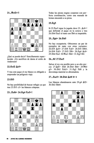 21...Vxf2+!!
¿Qué se puede decir? Sencillamente espec­
tacular. ¡Un sacrificio de dama al estilo de
Anderssen!
22.cbxf2 .leS+
Y tras este jaque el rey blanco es obligado a
emprender un peligroso viaje.
23.cbf3
No hay posibilidad de buscar refugio ya que
tras 23.'it>fl c3+ las blancas colapsan.
23..Jhf6+ 24.cbg4 �eS+!
86 • JOYAS DEL AJEDREZ MODERNO
Todas las piezas negras cooperan con per­
fecta coordinación, como una manada de
leonas atacando a su presa.
2s.cbgs
Si 25J3xe5 sigue la jugada clave 25...i.c8+!
que defiende el jaque en la octava y tras
26.'it>h4 gxe5 el mate con gh6 es imparable.
2S..J��g6+ 26.cbhS
No hay escapatoria. Ofrecemos un par de
ejemplos de mate con otras variantes:
26.'it>f5 i.c8+ 27.'it>f4 lLld3+ 28.'it>f3 gf6#;
26.'it>f4 lLld3+ 27.'it>f3 gf6+ 28.'it>g4 i.c8+
29.'it>h4 gxel 30.�xel gh6+ 3 l .'it>g5 f6#.
26...f6! 27JheS
Salvar el rey era posible pero a un alto pre­
cio: 27.i.d5+ 'it>h8 28.'it>h4 gh6+ 29.m5
g5+ 30.'it>h3 gxh5+ 3 1.'it>g2 gds y la
desventaja material es abrumadora.
27..JbeS+ 28.cbh4 .leS! 0-1
Las blancas abandonaron ante 29.g4 i.f2+
30.'it>h3 gh6#.
 