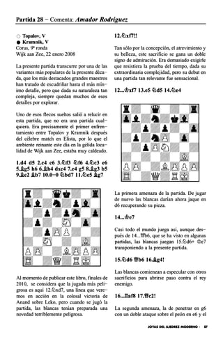 Partida 28 - Comenta: Amador Rodríguez
O Topalov, V
e Kramnik, V
Corus, 9" ronda
Wijk aan Zee, 22 enero 2008
La presente partida transcurre por una de las
variantes más populares de la presente déca­
da, que los más destacados grandes maestros
han tratado de escudriñar hasta el más mín­
imo detalle, pero que dada su naturaleza tan
compleja, siempre quedan muchos de esos
detalles por explorar.
Uno de esos flecos sueltos salió a relucir en
esta partida, que no era una partida cual­
quiera. Era precisamente el primer enfren­
tamiento entre Topalov y Kramnik después
del célebre match en Elista, por lo que el
ambiente reinante este día en la gélida loca­
lidad de Wijk aan Zee, estaba muy caldeado.
l.d4 d5 2.c4 c6 3.�0 �f6 4.�c3 e6
5..lg5 h6 6..ih4 dxc4 7.e4 g5 8..lg3 b5
9..ie2 .ib7 10.0-0 �bd7 l l.�e5 .lg7
Al momento de publicar este libro, finales de
201O, se considera que la jugada más peli­
grosa es aquí 12.lLlxd7, una línea que vere­
mos en acción en la colosal victoria de
Anand sobre Leko, pero cuando se jugó la
partida, las blancas tenían preparada una
novedad terriblemente peligrosa.
12.�xti!!
Tan sólo por la concepción, el atrevimiento y
su belleza, este sacrificio se gana un doble
signo de admiración. Era demasiado exigirle
que resistiera la prueba del tiempo, dada su
extraordinaria complejidad, pero su debut en
una partida tan relevante fue sensacional.
12...mxti 13.e5 �d5 14.�e4
La primera amenaza de la partida. De jugar
de nuevo las blancas daóan ahora jaque en
d6 recuperando su pieza.
t4...me7
Casi todo el mundo juega así, aunque des­
pués de 14...'M>6, que se ha visto en algunas
partidas, las blancas juegan 15.lLld6+ <Jle7
transponiendo a la presente partida.
15.�d6 YNb6 16..lg4!
Las blancas comienzan a especular con otros
sacrificios para abrirse paso contra el rey
enemigo.
16..J�af8 17.Yfc2!
La segunda amenaza, la de penetrar en g6
con un doble ataque sobre el peón en e6 y el
JOYAS DEL AJEDREZ MODERNO • 87
 