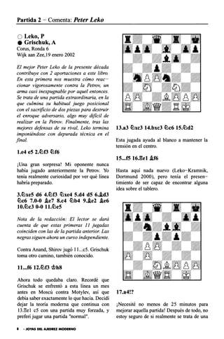 Partida 2 - Comenta: Peter Leko
QLeko,P
e Grischuk,A
Corus, Ronda 6
Wijk aan Zee,19 enero 2002
El mejor Peter Leko de la presente década
contribuye con 2 aportaciones a este libro.
En esta primera nos muestra cómo reac­
cionar vigorosamente contra la Petrov, un
arma casi inexpugnable por aquel entonces.
Se trata de una partida extraordinaria, en la
que culmina su habitual juego posicional
con el sacrificio de dos piezas para destruir
el enroque adversario, algo muy dificil de
realizar en la Petrov. Finalmente, tras las
mejores defensas de su rival, Leko termina
imponiéndose con depurada técnica en el
final.
l.e4 e5 2.�f3 �f6
¡Una gran sorpresa! Mi oponente nunca
había jugado anteriormente la Petrov. Yo
tenía realmente curiosidad por ver qué línea
habría preparado.
3.�xe5 d6 4.�f3 �xe4 5.d4 d5 6..id3
�c6 7.0-0 .ie7 8.c4 �b4 9..ie2 .ie6
10.�c3 0-0 ll.�e5
Nota de la redacción: El lector se dará
cuenta de que estas primeras 11 jugadas
coinciden con las de la partida anterior. Las
negras siguen ahora un curso independiente.
Contra Anand, Shirov jugó l l...c5. Grischuk
toma otro camino, también conocido.
ll...f6 12.�f3 g¡,h8
Ahora todo quedaba claro. Recordé que
Grischuk se enfrentó a esta línea un mes
antes en Moscú contra Motylev, así que
debía saber exactamente lo que hacía. Decidí
dejar la teoría moderna que continua con
13J�e1 c5 con una partida muy forzada, y
preferí jugar una partida "normal".
8 • JOYAS DEL AJEDREZ MODERNO
13.a3 �xc3 14.bxc3 �c6 15.�d2
Esta jugada ayuda al blanco a mantener la
tensión en el centro.
15...f5 16.gel .if6
Hasta aquí nada nuevo (Leko-Kramnik,
Dortmund 2000), pero tenía el presen­
timiento de ser capaz de encontrar alguna
idea sobre el tablero.
17.a4!?
¡Necesité no menos de 25 minutos para
mejorar aquella partida! Después de todo, no
estoy seguro de si realmente se trata de una
 
