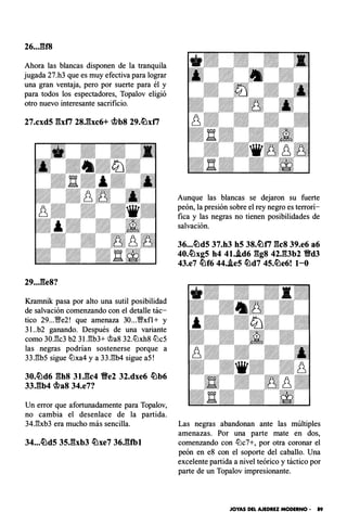 26..JU8
Ahora las blancas disponen de la tranquila
jugada 27.h3 que es muy efectiva para lograr
una gran ventaja, pero por suerte para él y
para todos los espectadores, Topalov eligió
otro nuevo interesante sacrificio.
27.cxd5 gxfi 28,gxc6+ �b8 29.�xti
Kramnik pasa por alto una sutil posibilidad
de salvación comenzando con el detalle tác­
tico 29...YBe2! que amenaza 30...YBxfl + y
3 l..b2 ganando. Después de una variante
como 30J'k3 b2 3U:¡b3+ �a8 32.ltlxh8 ltlc5
las negras podrían sostenerse porque a
33J3b5 sigue ltlxa4 y a 33.l:!b4 sigue aS!
30.�d6 gh8 31.gc4 Ve2 32.dxe6 �b6
33,gb4 �a8 34.e7?
Un error que afortunadamente para Topalov,
no cambia el desenlace de la partida.
34.l:!xb3 era mucho más sencilla.
Aunque las blancas se dejaron su fuerte
peón, la presión sobre el rey negro es terrorí­
fica y las negras no tienen posibilidades de
salvación.
36...�d5 37.h3 h5 38.�ti gcs 39.e6 a6
40.�xg5 h4 41..id6 ggs 42J�3b2 Vd3
43.e7 �f6 44..ie5 �d7 45.�e6! 1-0
Las negras abandonan ante las múltiples
amenazas. Por una parte mate en dos,
comenzando con ltlc7+, por otra coronar el
peón en e8 con el soporte del caballo. Una
excelente partida a nivel teórico y táctico por
parte de un Topalov impresionante.
JOYAS DEL AJEDREZ MODERNO • 89
 
