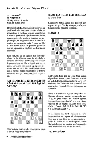 Partida 29 - Comenta: Miguel Illescas
O Ivanchuk, V
e Karjakin, S
Melody Amber, 4a ronda
Niza, 18 marzo 2008
El torneo Melody Amber, al ser un torneo de
partidas rápidas y no tener carácter oficial, se
convierte en el punto de reunión anual donde
la élite se permite el lujo de realizar ciertos
experimentos de apertura, jugadas arries­
gadas que por lo general no se atreverían a
realizar en una partida seria. A pesar de ello,
el importante fondo de premios garantiza
que los jugadores se empleen con la máxima
ambición.
Pues bien, una de las jugadas más espectac­
ulares de los últimos años fue sin duda la
novedad introducida por Vassily lvanchuk en
la presente partida. En la jugada catorce, el
genial ucraniano sorprendió a propios y ex­
traños con un increíble sacrificio de dama
que al cabo de pocos movimientos le reportó
suficiente ventaja como para ganar la parti­
da.
l.e4 c5 2.�f3 d6 3.d4 cxd4 4.�xd4 �f6
5.�c3 a6 6..ic4 e6 7..ib3 b5 8..ig5 .ie7
9.Yff3 Vc7
Una variante muy aguda. lvanchuk se lanza
10.e5!? .ib7 ll.exd6 .ixd6 12.Yfe3 .ic5
13.0-0-0 �c6
Kaijakin ya había jugado esta posición con
negras, así que Chucky trajo preparada para
la ocasión una pequeña sorpresa...
14.Vxe6+!!
¡Entrega la dama por un peón! Una jugada
digna de un talento como Ivanchuk, aunque
en realidad había sido descubierta por el GM
mejicano José González, que la mostró a su
compatriota Manuel Hoyos, entrenador de
lvanchuk.
Hasta el momento de jugarse esta partida las
blancas siempre habían continuado con
14..ixf6 gxf6 como en Papa-Karjakin,
Lausana 2003 que finalizó con una rápida
victoria de las negras: 15.llJd5 �d8 16.c3
llJxd4 17.cxd4 .ia7 18.liJf4 �d6 19.liJh5
0-0-0 20.liJxf6 !xd4 O-l.
Pocos meses más tarde Kaijakin no tuvo
inconveniente en repetir el planteamiento.
Pero que el sacrificio es perfectamente ju­
gable, lo prueba el hecho de que el propio
Kaijakin lo puso en práctica con blancas dos
años después en este mismo escenario.
a por un juego muy directo. 14...fxe6 15.�xe6
90 • JOYAS DEL AJEDREZ MODERNO
 