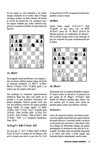 El rey negro se verá sometido a un fuerte
ataque, atrapado en el centro, bajo el fuego
enemigo, aunque un buen número de piezas
le sirven de protección. En cualquier caso,
las negras tendrán que ceder material muy
pronto, la cuestión es hallar el mejor modo de
hacerlo.
lS...YfeS?!
Esta jugada traerá problemas a las negras, y
tras un breve análisis parece mejor devolver
el material mediante 15...�e7!? 16J�hel
�xe6! 17.�xe6+ c!Lle7! 1S..!xf6 gxf6 y no
parece que las negras estén peor.
Sin embargo la respuesta aparentemente
definitiva llegó dos años más tarde, en la
partida a la que hacíamos referencia, del
propio Karjakin. Pareció quedar claro que
con una defensa correcta las negras pueden
lograr tablas. El juego siguió: 15...i.d6!
16.�hel @d7 17.c!Llxc7 @xc7 1S..!xf6 gxf6
19.c!Lld5+ @bS 20.c!Llb6 i.f4+ 2l.@bl �a7
22.ltld7+ @aS 23.ltlb6+ @bS 24.ltld7+ @aS
25.ltlb6+ @bS Yl-Yl Karjakin-Gashimov,
Niza 2010.
En caso de 17...@e7 lS.�hel hf2 19.�xe5
c!Llxe5 20.ltlg7! el ataque de las blancas vale
por lo menos una torre ya que tras 20...c!Llc4
21.hc4 bxc4 22.�fl recuperan el material y
quedan un poco mejor.
18.11hel
Quizá fuera mejor 18.c!Llxc5+!? @g6
19..!xf6! ya que tanto tras 19...�xf6
20.c!Llxb7 como de 19...�xc5 20.c!Lle4 las
blancas parecen en condiciones de desarro­
llar un fuerte ataque sobre el rey enemigo, lo
que les concede una gran compensación por
la dama.
18...'ffxel?
Abrumado por la sorpresa Karjakin colapsa.
El mejor modo de devolver el material era
por medio de 1S...�xg5+ 19.c!Llxg5+ @g6
donde las blancas quedan algo mejor, con
tres peones por la pieza, pero quizá no
puedan ganar contra una defensa correcta.
19.�xc5+!
Antes de capturar la dama, las blancas reali­
zan esta jugada intermedia que gana material
de modo decisivo. lvanchuk quedó con pieza
y tres peones por una torre y supo hacer valer
esa ventaja sin dificultad, aunque las negras
prolongaron la resistencia más allá de lo ra­
zonable. De haber sido una partida disputada
a un ritmo más lento, a buen seguro que
Karjakin habría abandonado mucho antes.
JOYAS DEL AJEDREZ MODERNO • 91
 