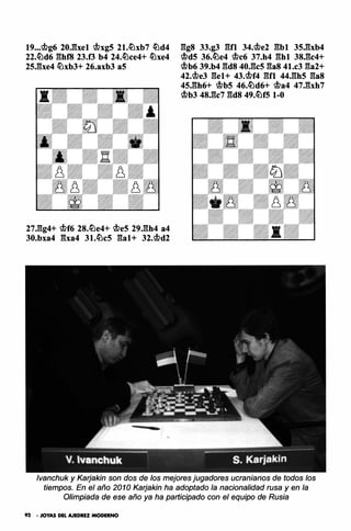 19••.c.t>g6 20Jhel <.t>xg5 21.ltlxb7 ltld4
22.ltld6 ghf8 23.0 b4 24.ltlce4+ ltlxe4
25.gxe4 ltlxb3+ 26.axb3 aS
27.gg4+ <.t>f6 2S.ltle4+ <.t>es 29.gh4 a4
30.bxa4 gxa4 31.ltlc5 gal+ 32.<.t>d2
ggs 33.g3 gn 34.<.t>e2 gb1 35.gxb4
<.t>dS 36.ltle4 <.t>c6 37.h4 ghl 3S.gc4+
<.t>b6 39.b4 gds 40.gcs gas 41.c3 ga2+
42.<.t>e3 gel+ 43.<.t>f4 gn 44.ghs gas
45.gh6+ <.t>bS 46.ltld6+ <.t>a4 47.gxh7
<.t>b3 4S.gc7 gds 49.ltlf5 1-0
lvanchuk y Karjakin son dos de los mejores jugadores ucranianos de todos los
tiempos. En el año 2010 Karjakin ha adoptado la nacionalidad rusa y en la
Olimpiada de ese año ya ha participado con el equipo de Rusia
92 • JOYAS DEL AJEDREZ MODERNO
 
