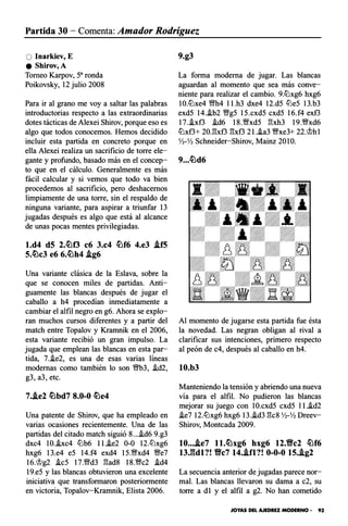 Partida 30 - Comenta: Amador Rodríguez
O lnarkiev, E
e Shirov, A
Torneo Karpov, 5a ronda
Poikovsky, 12 julio 2008
Para ir al grano me voy a saltar las palabras
introductorias respecto a las extraordinarias
dotes tácticas de Alexei Shirov, porque eso es
algo que todos conocemos. Hemos decidido
incluir esta partida en concreto porque en
ella Alexei realiza un sacrificio de torre ele­
gante y profundo, basado más en el concep­
to que en el cálculo. Generalmente es más
fácil calcular y si vemos que todo va bien
procedemos al sacrificio, pero deshacemos
limpiamente de una torre, sin el respaldo de
ninguna variante, para aspirar a triunfar 13
jugadas después es algo que está al alcance
de unas pocas mentes privilegiadas.
l.d4 d5 2.lilf3 c6 3.c4 lilf6 4.e3 .if5
5.tilc3 e6 6.lilh4 .ig6
Una variante clásica de la Eslava, sobre la
que se conocen miles de partidas. Anti­
guamente las blancas después de jugar el
caballo a h4 procedían inmediatamente a
cambiar el alfil negro en g6. Ahora se explo­
ran muchos cursos diferentes y a partir del
match entre Topalov y Kramnik en el 2006,
esta variante recibió un gran impulso. La
jugada que emplean las blancas en esta par­
tida, 7.i.e2, es una de esas varias líneas
modernas como también lo son '!Wb3, i.d2,
g3, a3, etc.
7..ie2 tilbd7 8.0-0 tile4
Una patente de Shirov, que ha empleado en
varias ocasiones recientemente. Una de las
partidas del citado match siguió 8...i.d6 9.g3
dxc4 10.i.xc4 tt:lb6 ll.i.e2 0-0 12.tt:xg6
hxg6 13.e4 e5 14.f4 exd4 15.'�xd4 Wfe7
16.'�g2 i.c5 17.1Mfd3 :gad8 18.Wc2 i.d4
19.e5 y las blancas obtuvieron una excelente
iniciativa que transformaron posteriormente
en victoria, Topalov-Kramnik, Elista 2006.
9.g3
La forma moderna de jugar. Las blancas
aguardan al momento que sea más conve­
niente para realizar el cambio. 9.tt:lxg6 hxg6
10.tt:lxe4 1Mfh4 ll.h3 dxe4 12.d5 tt:e5 13.b3
exd5 14.i.b2 W!g5 15.cxd5 cxd5 16.f4 exf3
17.i.xf3 i.d6 18.W!xd5 :gxh3 19.Wxd6
tt:lxf3+ 20.:gxf3 :gxf3 2l.i.a3 Wxe3+ 22.�h 1
Y2-Y2 Schneider-Shirov, Mainz 2010.
9.•.lild6
Al momento de jugarse esta partida fue ésta
la novedad. Las negran obligan al rival a
clarificar sus intenciones, primero respecto
al peón de c4, después al caballo en h4.
10.b3
Manteniendo la tensión y abriendo una nueva
vía para el alfil. No pudieron las blancas
mejorar su juego con 10.cxd5 cxd5 ll.i.d2
i.e7 12.tt:lxg6 hxg6 13.i.d3 :gcs Y2-Y2 Dreev­
Shirov, Monteada 2009.
10....ie7 ll.tilxg6 hxg6 12.'flYc2 lilf6
13J:tdl?! 'flYc7 14.i.fl?! 0-0-0 15.i.g2
La secuencia anterior de jugadas parece nor­
mal. Las blancas llevaron su dama a c2, su
torre a dl y el alfil a g2. No han cometido
JOYAS DEL AJEDREZ MODERNO • 93
 