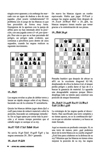 ningún error aparente y sin embargo he mar­
cado con un signo de dudosa a dos de esas
jugadas. ¿Qué ocurre verdaderamente? El
problema con el juego de las blancas es que
han procedido de forma muy lenta.
Emergieron de la apertura con la pareja de
alfiles pero no han intentado abrir la posi­
ción, con una jugada como e3-e4, por ejem­
plo. Peor aún es que no se han percatado del
peligro, un peligro nada evidente, que
comienza a percibirse justo dentro de unos
segundos, cuando las negras realicen su
siguiente movimiento.
15..J:�h5!
Las negras revelan su plan de doblar torres y
lanzar un rápido ataque sobre el rey blanco,
haciendo uso de la columna 'h' semiabierta.
Quizás las blancas debían jugar ahora i.a3 o
cxd5 para tratar de reducir material o abrir la
posición, buscando un contrajuego inmedia­
to. En su lugar optan por cerrar más la posi­
ción y al mismo tiempo permiten que el
caballo negro se acerque al su rey.
16.c5? �f5 17.h3 gdh8 18.e4
No servía 18.g4 �xh3 19.gxf5 lt:lg4! y las
negras amenazan 20..J�hl+ ganando.
18...dxe4 19..if4
94 • JOYAS DEL AJEDREZ MODERNO
De nuevo las blancas siguen un rumbo
equivocado. Había que jugar 19.lt:lxe4 y
aunque las negras quedan bien después de
19...lt:lxe4 20.11;!/xe4 11;!/d7 o 20....!f6, las
blancas tampoco tienen mucho que temer
gracias a la centralización de sus piezas.
19...'ilYd8 20.g4
Pensaba lnarkiev que después de ubicar su
alfil en la excelente diagonal h2-b8,
desplazando de ella a la dama rival, el ataque
perdía peligro y podía darse el lujo de ir a
buscar la ganancia de material. Le aguarda
una desagradable sorpresa porque Shirov
despliega todo su talento para construir una
posición de ataque fenomenal.
20..,gxh3! 21.gxf5 gxc3!! 22.Vxc3
�d5 23.Vcl gxf5
La estrategia de las negras queda al descu­
bierto. Han sacrificado una torre completa y
no tienen apuros, no es la combinación típi­
ca en que se calculan variantes y se busca un
mate forzado.
Aquí se muestra un profundo concepto. Sí, es
una torre de menos, pero ¿qué podemos
decir de la torre blanca en su casilla original?
¿Está lista para colaborar en la defensa de su
rey? Mientras que las blancas no tienen cómo
mejorar la posición de su rey, las negras
 