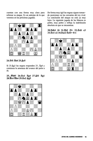 cuentan con una forma muy clara para
reforzar su ataque. Es un anticipo de lo que
veremos en las próximas jugadas.
24.�fl gh4 25..ie5
Si 25..ig3 las negras responden 25..J:!g4 y
comienza la amenaza del avance del peón a
f4.
25...YlYh8! 26.�el gg4 27..ifl ggl
28.Vc4 Vh4 29.�e2 .igS
De forma muy ágil las negras siguen toman­
do posiciones en las cercanías del rey rival.
La conclusión del ataque no está ya muy
lejos. La siguiente jugada de las blancas es
pobre, muy pobre y refleja la indefensión
absoluta en que se encuentran.
30.gdbl f4 31J�b2 f3+ 32.�dl e3
33.�el e2 34Jbe2 gxfl+ 0-1
JOYAS DEL AJEDREZ MODERNO • 95
 