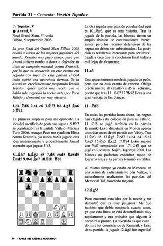 Partida 31 - Comenta: Vese/in Topalov
O Topalov, V
e Anand, V
Final Grand Slam, 4a ronda
Bilbao, 5 septiembre 2008
La gran final del Grand Slam Bilbao 2008
reunió a varios de los mejores jugadores del
mundo. Restaba muy poco tiempo para que
Anand saliera rumbo a Bonn a defender su
título de campeón mundial contra Kramnik,
por lo que su actuación en este evento era
seguida con lupa. En esta partida el GM
indio sufrió una aparatosa derrota. Se la
asestó un excelentemente preparado Vese/in
Topalov, quién aplicó una receta que le
había sido sugerida la noche antes por Paco
Vallejo y demostró ser muy efectiva.
l.d4 �f6 2.e4 e6 3.�f3 b6 4.g3 .ia6
5.'Be2
La primera sorpresa para mi oponente. La
idea del sacrificio de peón que sigue a 5.�c2
se popularizó tras la partida Vallejo-Macieja
Turín 2006. Aunque Paco me ayudó en Elista
contra K.rarnnik, yo nunca había jugado esta
idea anteriormente y probablemente Anand
esperaba que jugase 5.b3.
5....ib7 6..ig2 eS 7.dS exd5 8.exd5
�xd5 9.0-0 .ie7 lO.gdl 'BeS
96 • JOYAS DEL AJEDREZ MODERNO
La otra jugada que goza de popularidad aquí
es IO...ltlc6, que es otra historia. Tras la
jugada de la partida, las blancas tienen un
amplio abanico de continuaciones intere­
santes, pero los recursos defensivos de las
negras no deben ser subestimados. La posi­
ción es realmente interesante para ser inves­
tigada y creo que la conclusión final todavía
está lejos de alcanzarse.
ll.a3
Una aparentemente modesta jugada de peón,
pero que no está exenta de veneno. Obliga
prácticamente al caballo en d5 a retirarse,
puesto que tras 11...0-0? 12.�e4! lleva a una
gran ventaja de las blancas.
En todas las partidas hasta ahora, las negras
han elegido esta colocación para su caballo.
l l ...ltlf6 se jugó también en la partida
Kramnik-Leko disputada en Moscú apenas
unos días antes de mi partida con Vishy. Tras
12.ltlc3 d5 13.!g5 ltlbd7 14.e4 d4 15.e5
ltlxe5 16.ltle5 !xg2 17.�a4 Leko mejoró
con ltld7 comparado con 17...�f8 que se
jugó en Rodstein-Najer, Dagomys 2008. Las
blancas no pudieron encontrar modo de
lograr ventaja y la partida terminó en tablas.
Al mismo tiempo yo estaba en Menorca, en
una sesión de entrenamiento con Vallejo, y
naturalmente analizamos las partidas del
Memorial Tal, buscando mejoras.
12..ig5!
Paco encontró esta idea por la noche y me
demostró que es muy peligrosa. Me dijo
también que debía emplearla cuanto antes,
ya que esta línea se está desarrollando muy
rápidamente y era probable que alguien la
encontrase pronto. Lo divertido es que cuan­
do miré los comentarios de K.rarnnik y Leko
de su partida ¡la jugada 12.i.g5 fue sugerida!
 
