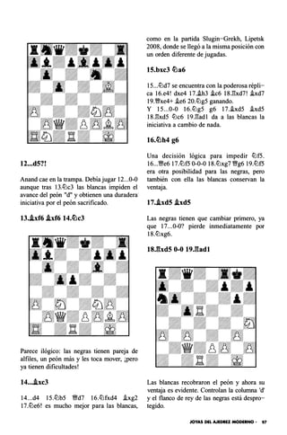 12...d5?!
Anand cae en la trampa. Debía jugar 12...0-0
aunque tras 13.lt:lc3 las blancas impiden el
avance del peón "d" y obtienen una duradera·
iniciativa por el peón sacrificado.
13..ixf6 .ixf6 14.tl:lc3
Parece ilógico: las negras tienen pareja de
alfiles, un peón más y les toca mover, ¡pero
ya tienen dificultades!
14....ixc3
14...d4 15.lt:lb5 �d7 16.lt:lfxd4 �xg2
17.lt:le6! es mucho mejor para las blancas,
como en la partida Slugin-Grekh, Lipetsk
2008, donde se llegó a la misma posición con
un orden diferente de jugadas.
15.bxc3 tl:la6
15...lt:ld7 se encuentra con la poderosa répli­
ca 16.e4! dxe4 17..ih3 i.c6 18.l'!xd7! i.xd7
19.�xe4+ �e6 20.lt:lg5 ganando.
Y 15...0-0 16.lt:lg5 g6 17.�xd5 �xd5
18.l'!xd5 lt:lc6 19.l'!adl da a las blancas la
iniciativa a cambio de nada.
Una decisión lógica para impedir lt:lf5.
16...�e6 17.lt:lf5 0-0-0 18.lt:lxg7 �g6 19.lt:lf5
era otra posibilidad para las negras, pero
también con ella las blancas conservan la
ventaja.
17..ixd5 .ixd5
Las negras tienen que cambiar primero, ya
que 17...0-0? pierde inmediatamente por
18.lt:lxg6.
18J��xd5 0-0 19J:fadl
Las blancas recobraron el peón y ahora su
ventaja es evidente. Controlan la columna 'd'
y el flanco de rey de las negras está despro­
tegido.
JOYAS DEL AJEDREZ MODERNO • 97
 