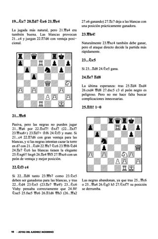19...ti)c7 20J::ld7 ti)e6 21.Yfe4
La jugada más natural, pero 21.�a4 era
también buena. Las blancas provocan
2l...c4 y juegan 22J'!7d6 con ventaja posi­
cional.
21...Ve8
Pasiva, pero las negras no pueden jugar
2l...�a6 por 22J'!xf7! @xf7 (22..J�xf7
23.�xa8+) 23.!!d7+ @f6 24.lt:lf3 y mate. Si
2l...c4 22.!!7d6 con gran ventaja para las
blancas, y si las negras intentan cazar la torre
en d7 con 21...lt:ld4 22.�e7 lt:lc6 23.�f6 lt:ld4
24.!!e7 lt:lc6 las blancas tienen la elegante
25.lt:lxg6!! hxg6 26.!!e4 �f5 27.�xc6 con un
peón de ventaja y mejor posición.
22.ti)f3 c4
Si 22...!!d8 tanto 23.m7 como 23.lt:le5
deben ser ganadoras para las blancas, y tras
22...lt:ld4 23.lt:le5 (23.!!e7 �a4!) 23...lt:lc6
Vishy pensaba correctamente que 24.f4!
lt:lxe5 25.fxe5 �e6 26.!!1d6 �3 (26...�a2
98 - JOYAS DEL AJEDREZ MODERNO
27.e6 ganando) 27.!!c7 deja a las blancas con
una posición prácticamente ganadora.
23.Vh4!
Naturalmente 23.�xc4 también debe ganar,
pero el ataque directo decide la partida más
rápidamente.
23...ti)c5
Si 23...!!d8 24.lt:le5 gana.
24J�e7 gds
La última esperanza: tras 25.!!d4 !!xd4
26.cxd4 �d8 27.dxc5 c3 el peón negro es
peligroso. Pero no me hace falta buscar
complicaciones innecesarias.
2s.gn! t-o
Las negras abandonan, ya que tras 25...�c6
o 25...�a4 26.lt:lg5 h5 27.lt:lxf7! su posición
se derrumba.
 