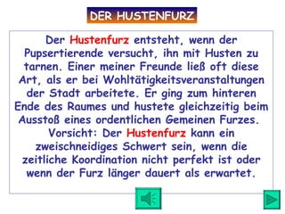 Der  Hustenfurz  entsteht, wenn der Pupsertierende versucht, ihn mit Husten zu tarnen. Einer meiner Freunde ließ oft diese Art, als er bei Wohltätigkeitsveranstaltungen der Stadt arbeitete. Er ging zum hinteren Ende des Raumes und hustete gleichzeitig beim Ausstoß eines ordentlichen Gemeinen Furzes.  Vorsicht: Der  Hustenfurz  kann ein zweischneidiges Schwert sein, wenn die zeitliche Koordination nicht perfekt ist oder wenn der Furz länger dauert als erwartet. DER HUSTENFURZ 