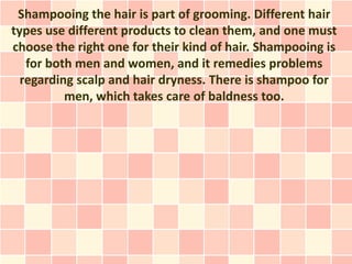 Shampooing the hair is part of grooming. Different hair
types use different products to clean them, and one must
choose the right one for their kind of hair. Shampooing is
   for both men and women, and it remedies problems
  regarding scalp and hair dryness. There is shampoo for
          men, which takes care of baldness too.
 