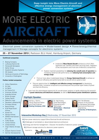 • Understand More Electric Aircraft architecture which offers
	 significant cost benefits with lower recurring costs, integration
	 of key sub-systems and multi-use of electronic components
• Explore important possibilities for reducing the overall costs of operation by
increasing overall aircraft performance and reducing fuel consumption and
	 energy usage
• Find out more about model-based design for Energy Optimized Aircraft to achieve an
	 optimum efficiency and performance both at aircraft and at systems level
• Discuss opportunities for intelligent and effective energy management by developing
	 software tools, innovative components and architectures that provide higher levels of power
	 and thermal efficiency
• Learn how this technological opportunity for aircraft power systems is rapidly advancing the evolution
	 of power electronics and electronic actuators, as well as fault tolerant power distribution systems
Highlight Speaker:
Interactive Workshop Day | Wednesday, 27 November 2013
A | How power electronics support More Electrical Aircraft architecture
B | Challenges of centralized vs. decentralized electrical architecture
C | Energy and thermal management – Discover the benefits of electronic power systems
D | Efficient storage solutions for electronic power systems
MORE ELECTRIC
AIRCRAFT
Confirmed companies:
•	 Boeing Company
•	 Lufthansa Technik AG
•	 Honeywell Aerospace
•	 Safran Group
•	 Goodrich Actuation Systems
•	 GE Aviation
•	 Hamburg University of Technology
•	 University of Nottingham
Further invited companies
•	 Airbus Operations
•	 Air Asia
•	 Air Berlin
•	 Air France S.A.
•	 American Airlines
•	 Australia Airlines
•	 British Airways
•	 Cathay Pacific
•	 Delta Air Lines
•	 Deutsche Lufthansa AG
•	 Emirates Airlines
•	 Iberia Airlines
•	 KLM Royal Dutch
	 Airlines
•	 Korean Air
•	 Qantas Airlines
•	 SWISS International
	 Air Lines
•	 TUIfly Nordic
•	 Turkish Airlines
•	 United Airlines
•	 Virgin Atlantic Airways
	 Ltd.
•	 Airberlin Technik GmbH
•	 German Aerospacenter
Supported by
International Conference
Advancements in electric power systems
Deep insight into More Electric Aircraft and
effective energy management of electrical
power conversion systems
25 – 27 November 2013 | Radisson BLU Hotel, Hamburg Airport, Germany
Electrical power conversion systems • Model-based design • Power/energy/thermal
management • Storage concepts for electronic systems
Save
up to € 480,- with our
Early Birds if you book
and pay by 06 August 2013!
To Register | T +49 (0)30 20 91 33 88 | F +49 (0)30 20 91 32 10 | E eq@iqpc.de | www.more-electric-aircraft.com/PM
Kamiar J. Karimi,
Senior Technical Fellow
and Chief Engineer,
Boeing Company, USA
Dr. Hao Huang,
Chief Technologist,
Engineering and
Technology,
GE Aviation – Electrical
Power, USA
Prof. Pat Wheeler,
Director of the Institute
for Aerospace Technology,
Electrical and Electronic
Engineering,
University of Nottingham,
UK
 
