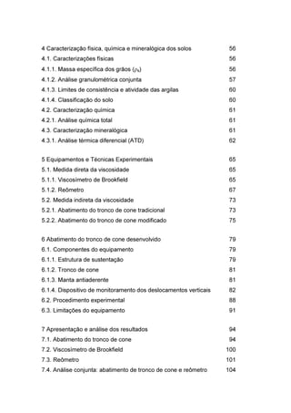4 Caracterização física, química e mineralógica dos solos 56
4.1. Caracterizações físicas 56
4.1.1. Massa específica dos grãos (ρs) 56
4.1.2. Análise granulométrica conjunta 57
4.1.3. Limites de consistência e atividade das argilas 60
4.1.4. Classificação do solo 60
4.2. Caracterização química 61
4.2.1. Análise química total 61
4.3. Caracterização mineralógica 61
4.3.1. Análise térmica diferencial (ATD) 62
5 Equipamentos e Técnicas Experimentais 65
5.1. Medida direta da viscosidade 65
5.1.1. Viscosímetro de Brookfield 65
5.1.2. Reômetro 67
5.2. Medida indireta da viscosidade 73
5.2.1. Abatimento do tronco de cone tradicional 73
5.2.2. Abatimento do tronco de cone modificado 75
6 Abatimento do tronco de cone desenvolvido 79
6.1. Componentes do equipamento 79
6.1.1. Estrutura de sustentação 79
6.1.2. Tronco de cone 81
6.1.3. Manta antiaderente 81
6.1.4. Dispositivo de monitoramento dos deslocamentos verticais 82
6.2. Procedimento experimental 88
6.3. Limitações do equipamento 91
7 Apresentação e análise dos resultados 94
7.1. Abatimento do tronco de cone 94
7.2. Viscosímetro de Brookfield 100
7.3. Reômetro 101
7.4. Análise conjunta: abatimento de tronco de cone e reômetro 104
PUC-Rio-CertificaçãoDigitalNº1112033/CA
 