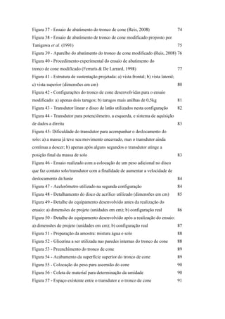 Figura 37 - Ensaio de abatimento do tronco de cone (Reis, 2008) 74
Figura 38 - Ensaio de abatimento de tronco de cone modificado proposto por
Tanigawa et al. (1991) 75
Figura 39 - Aparelho do abatimento do tronco de cone modificado (Reis, 2008) 76
Figura 40 - Procedimento experimental do ensaio de abatimento do
tronco de cone modificado (Ferraris & De Larrard, 1998) 77
Figura 41 - Estrutura de sustentação projetada: a) vista frontal; b) vista lateral;
c) vista superior (dimensões em cm) 80
Figura 42 - Configurações do tronco de cone desenvolvidas para o ensaio
modificado: a) apenas dois tarugos; b) tarugos mais anilhas de 0,5kg 81
Figura 43 - Transdutor linear e disco de latão utilizados nesta configuração 82
Figura 44 - Transdutor para potenciômetro, a esquerda, e sistema de aquisição
de dados a direita 83
Figura 45- Dificuldade do transdutor para acompanhar o deslocamento do
solo: a) a massa já teve seu movimento encerrado, mas o transdutor ainda
continua a descer; b) apenas após alguns segundos o transdutor atinge a
posição final da massa de solo 83
Figura 46 - Ensaio realizado com a colocação de um peso adicional no disco
que faz contato solo/transdutor com a finalidade de aumentar a velocidade de
deslocamento da haste 84
Figura 47 - Acelerômetro utilizado na segunda configuração 84
Figura 48 - Detalhamento do disco de acrílico utilizado (dimensões em cm) 85
Figura 49 - Detalhe do equipamento desenvolvido antes da realização do
ensaio: a) dimensões de projeto (unidades em cm); b) configuração real 86
Figura 50 - Detalhe do equipamento desenvolvido após a realização do ensaio:
a) dimensões de projeto (unidades em cm); b) configuração real 87
Figura 51 - Preparação da amostra: mistura água e solo 88
Figura 52 - Glicerina a ser utilizada nas paredes internas do tronco de cone 88
Figura 53 - Preenchimento do tronco de cone 89
Figura 54 - Acabamento da superfície superior do tronco de cone 89
Figura 55 - Colocação do peso para ascensão do cone 90
Figura 56 - Coleta de material para determinação da umidade 90
Figura 57 - Espaço existente entre o transdutor e o tronco de cone 91
PUC-Rio-CertificaçãoDigitalNº1112033/CA
 