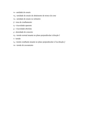 w - umidade do ensaio
wa - umidade do ensaio de abatimento de tronco de cone
wr - umidade do ensaio no reômetro
ߛሶ - taxa de cisalhamento
η - viscosidade aparente
µ - viscosidade absoluta
ρ - densidade do concreto
σii - tensão normal atuante no plano perpendicular à direção ଓ̂
τ - tensão
τij - tensão cisalhante atuante no plano perpendicular à ଓ	ොna direção ଔ̂
τo - tensão de escoamento
PUC-Rio-CertificaçãoDigitalNº1112033/CA
 