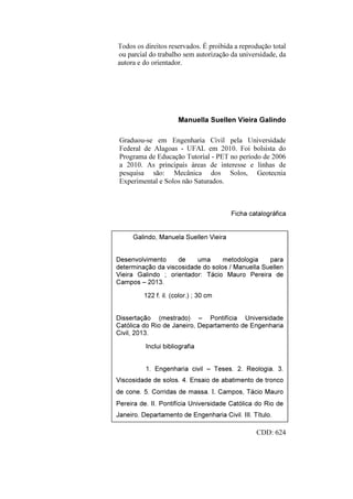 Todos os direitos reservados. É proibida a reprodução total
ou parcial do trabalho sem autorização da universidade, da
autora e do orientador.
Manuella Suellen Vieira Galindo
Graduou-se em Engenharia Civil pela Universidade
Federal de Alagoas - UFAL em 2010. Foi bolsista do
Programa de Educação Tutorial - PET no período de 2006
a 2010. As principais áreas de interesse e linhas de
pesquisa são: Mecânica dos Solos, Geotecnia
Experimental e Solos não Saturados.
Ficha catalográfica
Ficha Catalográfica
CDD: 624
Galindo, Manuela Suellen Vieira
Desenvolvimento de uma metodologia para
determinação da viscosidade do solos / Manuella Suellen
Vieira Galindo ; orientador: Tácio Mauro Pereira de
Campos – 2013.
122 f. il. (color.) ; 30 cm
Dissertação (mestrado) – Pontifícia Universidade
Católica do Rio de Janeiro, Departamento de Engenharia
Civil, 2013.
Inclui bibliografia
1. Engenharia civil – Teses. 2. Reologia. 3.
Viscosidade de solos. 4. Ensaio de abatimento de tronco
de cone. 5. Corridas de massa. I. Campos, Tácio Mauro
Pereira de. II. Pontifícia Universidade Católica do Rio de
Janeiro. Departamento de Engenharia Civil. III. Título.
PUC-Rio-CertificaçãoDigitalNº1112033/CA
 