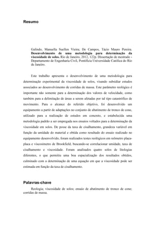 Resumo
Galindo, Manuella Suellen Vieira; De Campos, Tácio Mauro Pereira.
Desenvolvimento de uma metodologia para determinação da
viscosidade de solos. Rio de Janeiro, 2012, 122p. Dissertação de mestrado -
Departamento de Engenharia Civil, Pontifícia Universidade Católica do Rio
de Janeiro.
Este trabalho apresenta o desenvolvimento de uma metodologia para
determinação experimental da viscosidade de solos, visando subsidiar estudos
associados ao desenvolvimento de corridas de massa. Este parâmetro reológico é
importante não somente para a determinação dos valores de velocidade, como
também para a delimitação de áreas a serem afetadas por tal tipo catastrófico de
movimento. Para o alcance do referido objetivo, foi desenvolvido um
equipamento a partir de adaptações no conjunto de abatimento de tronco de cone,
utilizado para a realização de estudos em concreto, e estabelecida uma
metodologia padrão a ser empregada nos ensaios voltados para a determinação da
viscosidade em solos. De posse da taxa de cisalhamento, grandeza variável em
função da umidade do material e obtida como resultado do ensaio realizado no
equipamento desenvolvido, foram realizados testes reológicos em reômetro placa-
placa e viscosímetro de Brookfield, buscando-se correlacionar umidade, taxa de
cisalhamento e viscosidade. Foram analisados quatro solos de litologias
diferentes, o que permitiu uma boa espacialização dos resultados obtidos,
culminado com a determinação de uma equação em que a viscosidade pode ser
estimada em função da taxa de cisalhamento.
Palavras-chave
Reologia; viscosidade de solos; ensaio de abatimento de tronco de cone;
corridas de massa.
PUC-Rio-CertificaçãoDigitalNº1112033/CA
 
