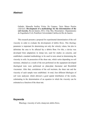 Abstract
Galindo, Manuella Suellen Vieira; De Campos, Tácio Mauro Pereira
(Advisor). Development of a methodology for the determination of the
soil viscosity. Rio de Janeiro, 2012, 122p. Msc. Dissertation - Departamento
de Engenharia Civil, Pontifícia Universidade Católica do Rio de Janeiro.
This research presents a proposal for experimental determination of the soil
viscosity in order to evaluate the development of debris flows. This rheology
parameter is important for determining not only the velocity values, but also to
delimitate the area to be affected by a debris flow. For this, a device was
developed from adaptations in slump test, used for studies on concrete, and
established a standard methodology to be used in tests aimed at determining the
viscosity in soils. In possession of the shear rate, which varies depending on soil
moisture, obtained as a result of the test performed on the equipment developed
rheological tests were performed on plate-plate rheometer and Brookfield
viscometer. After that, correlations of the soil moisture, the shear rate and the
viscosity of each sample were established. At total, four different lithologies of
soil were analyzed, which allowed a good spatial distribution of the results,
culminating in the determination of an equation in which the viscosity can be
estimated as a function of the shear rate.
Keywords
Rheology; viscosity of soils; slump test; debris flows.
PUC-Rio-CertificaçãoDigitalNº1112033/CA
 