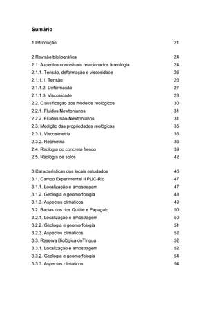 Sumário
1 Introdução 21
2 Revisão bibliográfica 24
2.1. Aspectos conceituais relacionados à reologia 24
2.1.1. Tensão, deformação e viscosidade 26
2.1.1.1. Tensão 26
2.1.1.2. Deformação 27
2.1.1.3. Viscosidade 28
2.2. Classificação dos modelos reológicos 30
2.2.1. Fluidos Newtonianos 31
2.2.2. Fluidos não-Newtonianos 31
2.3. Medição das propriedades reológicas 35
2.3.1. Viscosimetria 35
2.3.2. Reometria 36
2.4. Reologia do concreto fresco 39
2.5. Reologia de solos 42
3 Características dos locais estudados 46
3.1. Campo Experimental II PUC-Rio 47
3.1.1. Localização e amostragem 47
3.1.2. Geologia e geomorfologia 48
3.1.3. Aspectos climáticos 49
3.2. Bacias dos rios Quitite e Papagaio 50
3.2.1. Localização e amostragem 50
3.2.2. Geologia e geomorfologia 51
3.2.3. Aspectos climáticos 52
3.3. Reserva Biológica doTinguá 52
3.3.1. Localização e amostragem 52
3.3.2. Geologia e geomorfologia 54
3.3.3. Aspectos climáticos 54
PUC-Rio-CertificaçãoDigitalNº1112033/CA
 
