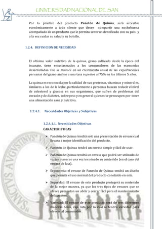 UNIVERSIDAD NACIONAL DE SAN
AGUSTIN
Por lo práctico del producto Panetón de Quinua, será accesible
económicamente a todo cliente que desee compartir una nochebuena
acompañado de un producto que le permita sentirse identificado con su país y
a la vez cuidar su salud y su bolsillo.
1.2.4. DEFINICION DE NECESIDAD
El altísimo valor nutritivo de la quinua, grano cultivado desde la época del
incanato, tiene entusiasmados a los consumidores de las economías
desarrolladas. Eso se traduce en un crecimiento anual de las exportaciones
peruanas del grano andino a una tasa superior al 75% en los últimos 5 años.
La quinua es reconocida por la calidad de sus proteínas, vitaminas y minerales,
similares a los de la leche, particularmente a personas buscan reducir el nivel
de colesterol y glucosa en sus organismos, que sufren de problemas del
corazón y de diabetes, sobrepeso y en general quienes se preocupen por tener
una alimentación sana y nutritiva.
1.2.4.1. Necesidades Objetivas y Subjetivas
1.2.4.1.1. Necesidades Objetivas
CARACTERISTICAS
 Panetón de Quinua tendrá solo una presentación de envase cual
llevara a mejor identificación del producto.
 Panetón de Quinua tendrá un envase simple y fácil de usar.
 Panetón de Quinua tendrá un envase que podrá ser utilizado de
varias maneras una vez terminado su contenido (en el caso del
envase de lata).
 Ergonomía: el envase de Panetón de Quinua tendrá un diseño
que permita el uso normal del producto conetnido en este.
 Seguridad: El envase de este producto protegerá su contenido
de la mejor manera, ya que los tres tipos de envases que se
ofrece presentan un abrir y cerrar fácil para el mantenimiento
del paneton.
 Variedad: El envase de este producto será de tres diferentes
maneras bolsa, caja, lata por lo cual se tendrá variedad para
ofrecer al consumidor.
 