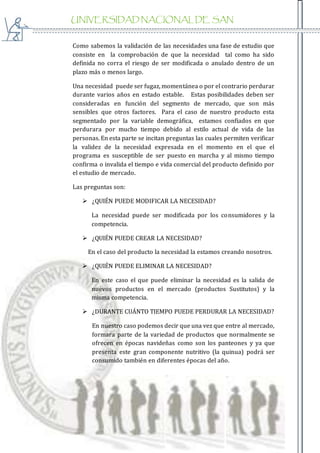 UNIVERSIDAD NACIONAL DE SAN
AGUSTIN
Como sabemos la validación de las necesidades una fase de estudio que
consiste en la comprobación de que la necesidad tal como ha sido
definida no corra el riesgo de ser modificada o anulado dentro de un
plazo más o menos largo.
Una necesidad puede ser fugaz, momentánea o por el contrario perdurar
durante varios años en estado estable. Estas posibilidades deben ser
consideradas en función del segmento de mercado, que son más
sensibles que otros factores. Para el caso de nuestro producto esta
segmentado por la variable demográfica, estamos confiados en que
perdurara por mucho tiempo debido al estilo actual de vida de las
personas. En esta parte se incitan preguntas las cuales permiten verificar
la validez de la necesidad expresada en el momento en el que el
programa es susceptible de ser puesto en marcha y al mismo tiempo
confirma o invalida el tiempo e vida comercial del producto definido por
el estudio de mercado.
Las preguntas son:
 ¿QUIÉN PUEDE MODIFICAR LA NECESIDAD?
La necesidad puede ser modificada por los consumidores y la
competencia.
 ¿QUIÉN PUEDE CREAR LA NECESIDAD?
En el caso del producto la necesidad la estamos creando nosotros.
 ¿QUIÉN PUEDE ELIMINAR LA NECESIDAD?
En este caso el que puede eliminar la necesidad es la salida de
nuevos productos en el mercado (productos Sustitutos) y la
misma competencia.
 ¿DURANTE CUÁNTO TIEMPO PUEDE PERDURAR LA NECESIDAD?
En nuestro caso podemos decir que una vez que entre al mercado,
formara parte de la variedad de productos que normalmente se
ofrecen en épocas navideñas como son los panteones y ya que
presenta este gran componente nutritivo (la quinua) podrá ser
consumido también en diferentes épocas del año.
 
