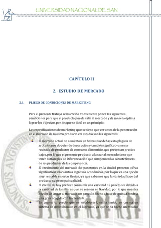 UNIVERSIDAD NACIONAL DE SAN
AGUSTIN
CAPÍTULO II
2. ESTUDIO DE MERCADO
2.1. PLIEGO DE CONDICIONES DE MARKETING
Para el presente trabajo se ha creído conveniente poner las siguientes
condiciones para que el producto pueda salir al mercado y de manera óptima
lograr los objetivos por los que se ideó en un principio.
Las especificaciones de marketing que se tiene que ver antes de la penetración
en el mercado de nuestro producto en estudio son las siguientes:
El mercado actual de alimentos en fiestas navideñas está plagada de
artículos por doquier de decoración y también significativamente
rodeado de productos de consumo alimenticio, que presentan precios
bajos, por lo que el presente producto a lanzar al mercado tiene que
tener Estrategias de Diferenciación que compensen las características
de los productos de la competencia.
El crecimiento del mercado de panetones en la ciudad presenta cifras
significativas en cuanto a ingresos económicos, por lo que es una opción
muy rentable en estas fiestas, ya que sabemos que la variedad hace del
producto su principal cualidad.
El cliente de hoy prefiere consumir una variedad de panetones debido a
la cantidad de familiares que se reúnen en Navidad, por lo que nuestra
opción de lanzar al mercado un panetón hecho a base de quinua tendría
una gran acogida con la clientela.
En cuanto al precio que se establecerá, se ha tenido en cuenta un
sistema de costos basado en el Mercado, ya que se ha hecho un estudio
 