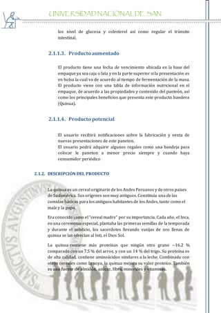 UNIVERSIDAD NACIONAL DE SAN
AGUSTIN
los nivel de glucosa y colesterol así como regular el tránsito
intestinal.
2.1.1.3. Producto aumentado
El producto tiene una fecha de vencimiento ubicada en la base del
empaque ya sea caja o lata y en la parte superior si la presentación es
en bolsa la cual va de acuerdo al tiempo de fermentación de la masa.
El producto viene con una tabla de información nutricional en el
empaque, de acuerdo a las propiedades y contenido del panteón, así
como los principales beneficios que presenta este producto bandera
(Quinua).
2.1.1.4. Producto potencial
El usuario recibirá notificaciones sobre la fabricación y venta de
nuevas presentaciones de este paneton.
El usuario podrá adquirir algunos regalos como una bandeja para
colocar le paneton a menor precio siempre y cuando haya
consumidor periódico
2.1.2. DESCRIPCIÓN DEL PRODUCTO
La quinua es un cereal originario de los Andes Peruanos y de otros países
de Sudamérica. Sus orígenes son muy antiguos. Constituía una de las
comidas básicas para los antiguos habitantes de los Andes, tanto como el
maíz y la papa.
Era conocido como el "cereal madre" por su importancia. Cada año, el Inca,
en una ceremonia especial, plantaba las primeras semillas de la temporada
y durante el solsticio, los sacerdotes llevando vasijas de oro llenas de
quinua se las ofrecían al Inti, el Dios Sol.
La quinua contiene más proteínas que ningún otro grano --16.2 %
comparado con un 7.5 % del arroz, y con un 14 % del trigo. Su proteína es
de alta calidad, contiene aminoácidos similares a la leche. Combinado con
otros cereales como la soya, la quinua mejora su valor proteico. También
es una fuente de almidón, azúcar, fibra, minerales y vitaminas.
 