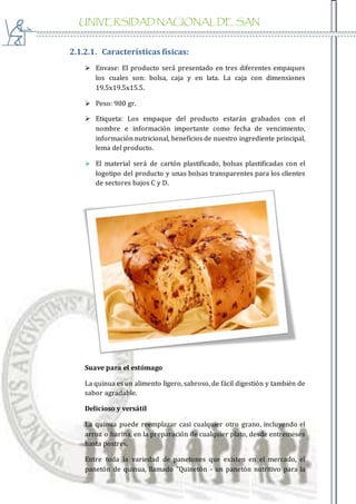 UNIVERSIDAD NACIONAL DE SAN
AGUSTIN
2.1.2.1. Características físicas:
 Envase: El producto será presentado en tres diferentes empaques
los cuales son: bolsa, caja y en lata. La caja con dimensiones
19.5x19.5x15.5.
 Peso: 900 gr.
 Etiqueta: Los empaque del producto estarán grabados con el
nombre e información importante como fecha de vencimiento,
información nutricional, beneficios de nuestro ingrediente principal,
lema del producto.
 El material será de cartón plastificado, bolsas plastificadas con el
logotipo del producto y unas bolsas transparentes para los clientes
de sectores bajos C y D.
Suave para el estómago
La quinua es un alimento ligero, sabroso, de fácil digestión y también de
sabor agradable.
Delicioso y versátil
La quinua puede reemplazar casi cualquier otro grano, incluyendo el
arroz o harina, en la preparación de cualquier plato, desde entremeses
hasta postres.
Entre toda la variedad de panetones que existen en el mercado, el
panetón de quinua, llamado "Quinetón - un panetón nutritivo para la
 