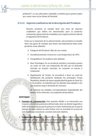 UNIVERSIDAD NACIONAL DE SAN
AGUSTIN
población", es una alternativa saludable y nutritiva para quienes optan
por comer sano en las fiestas de Navidad.
2.1.2.2. Aspectos cualitativos de la descripcióndel Producto
Nuestro producto en estudio tiene una serie de aspectos
cualitativos que deben ser mencionados para su posterior
evaluación y generación de resultados con respecto al desarrollo de
la Ingeniería del Producto.
Como ya se mencionó de la anteriormente, este producto en estudio
tiene una gama de ventajas que tienen una importancia tanto como
producto como alimento.
 Categoría del Producto: Bien de uso común.
 Acondicionamiento: Conservar a una temperatura de 18°C.
 Competidores: Se analizara más adelante.
 Base Psicológica: Es un producto nutritivo y novedoso puesto
en venta en solo una temporada del año, por la demanda
ofrecida en nuestro mercado. Su consumo es masivo y
tradicional.
 Organización de Ventas: Se procederá a tener un canal de
distribución del producto mediante las principales Ferias
Navideñas, tiendas de mayor popularidad de gente de clase B y
C. Se venderá en vehículos por los distritos más alejados o los
que tenemos mayor demanda de consumo.
Se tomaran las medidas correspondientes dependiendo del
avance en lo referente a la aceptación del producto
VENTAJAS:
 Ventajas de presentación: Este panetón debido a su innovación con
respecto a los demás panetones del mercado, tiene un diseño hogareño y
sobre todo nacional, ya que la quinua es su base nutricional, por lo que la
entrega de estos mismo en estas fechas será un novedad en la mesa de
cada familia que encantará a nuestro mercado objetivo.
 Ventajas del alimento: "La quinua es un cereal andino rico en proteínas
superiores al trigo y a la avena y el tarwi, especial para fortalecer la
alimentación infantil y de la población en general".
 