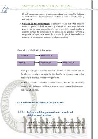 UNIVERSIDAD NACIONAL DE SAN
AGUSTIN
No solo podemos optar por la quinua, además de este es posible elaborar
un producto a base de otros alimentos nutritivos como la kiwicha, maca y
entre otros.
 Ventajas de las propiedades: El consumo de los alimentos andinos,
como la quinua, la kiwicha, maca, y el tarwi etc., son muy limitado,
porque no se hace promoción de sus propiedades nutricionales, y
además porque la alimentación no saludable va ganando terreno y
ocupando un lugar en la mente de la población, por lo tanto debemos
optar por el consumo de nuestros productos andinos.
Canal directo e Indirecto de fabricación
Para poder llegar a nuestro mercado objetivo la comercialización se
fortalecerá usando el servicio de distribución de terceros para poder
satisfacer al mercado con el nuevo producto.
Puntos de Venta: Mercados, Supermercados, Tiendas de abarrotes,
bodegas etc. Así como también existe una venta directa desde nuestro
lugar de fabricación.
2.1.3.ESTUDIODEL SEGMENTODEL MERCADO
2.1.3.1. Definición del segmento de mercado al cual
dirigiremos el producto:
PANETON DE QUINUA son productos de consumo masivo en
estas épocas navideñas se espera que tenga una buena aceptación
dentro de los todos mercados, además la exigencia de los padres de
FABRICANTE DISTRIBUIDOR CONSUMIDOR
FABRICANTE CONSUMIDOR
 