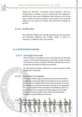 UNIVERSIDAD NACIONAL DE SAN
AGUSTIN
familia por encontrar un paneton nuevo, diferente y más aun
nutritivo para su familia, ya que la mayoría solo hace engordar o
puede afectar a personas con diabetes, es por ello que se ofrece una
nueva opción de paneton nutritivo, a buen precio y que se pueda
adquirir en los centros de abastos más conocidos y bodegas en
general.
2.1.3.2. Justificación:
Este producto dirigido para aquellas personas que deseen probar
una alternativa diferente esta navidad, cuidar su salud y o
mantener su calidad de vida y de su familia.
2.1.4.ESTRATEGIAS ASEGUIR
2.1.4.1. Investigar el mercado
Antes de lanzar un producto a gran escala debemos de investiga
un poco el mercado. Dejaremos que los posibles clientes prueben
el producto y nos den su opinión. También podemos hacer que en
el mercado de prueba se realice una encuesta.
De esta manera podemos observar si nuestro producto tendrá
acogida por el mercado.
2.1.4.2. Sincronizar lacompañía
Una vez que estemos seguros de que nuestro nuevo producto es
aceptado por el mercado, debemos de asegurarnos que todos los
miembros de la compañía estén a bordo en el proyecto. No solo el
departamento de mercadotecnia debe enfocarse en el lanzamiento
sino que el equipo de venta, el equipo de contabilidad y todos los
que pertenecen en la compañía. Cuando tengamos las energías
colectivas de nuestro equipo entero detrás del lanzamiento,
tendremos más posibilidades de triunfar.
2.1.4.3. Mercado objetivo
Dedicaremos tiempo para definir cuál será el mercado objetivo y
luego focalizarnos en los esfuerzos de mercadotecnia. Podemos
 