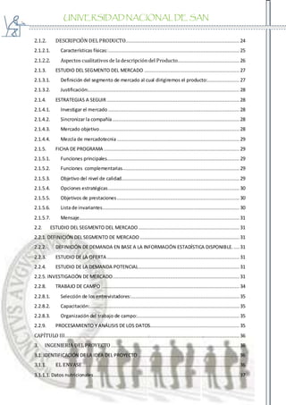 UNIVERSIDAD NACIONAL DE SAN
AGUSTIN
2.1.2. DESCRIPCIÓN DELPRODUCTO............................................................................... 24
2.1.2.1. Características físicas:........................................................................................... 25
2.1.2.2. Aspectos cualitativos de la descripción del Producto........................................... 26
2.1.3. ESTUDIO DEL SEGMENTO DEL MERCADO ..................................................................27
2.1.3.1. Definición del segmento de mercado al cual dirigiremos el producto:...................... 27
2.1.3.2. Justificación:......................................................................................................... 28
2.1.4. ESTRATEGIAS A SEGUIR............................................................................................ 28
2.1.4.1. Investigar el mercado ........................................................................................... 28
2.1.4.2. Sincronizar la compañía........................................................................................ 28
2.1.4.3. Mercado objetivo.................................................................................................28
2.1.4.4. Mezcla de mercadotecnia..................................................................................... 29
2.1.5. FICHA DE PROGRAMA .............................................................................................. 29
2.1.5.1. Funciones principales............................................................................................ 29
2.1.5.2. Funciones complementarias................................................................................. 29
2.1.5.3. Objetivo del nivel de calidad.................................................................................. 29
2.1.5.4. Opciones estratégicas........................................................................................... 30
2.1.5.5. Objetivos de prestaciones..................................................................................... 30
2.1.5.6. Lista de invariantes............................................................................................... 30
2.1.5.7. Mensaje............................................................................................................... 31
2.2. ESTUDIO DEL SEGMENTO DEL MERCADO ...................................................................... 31
2.2.1. DEFINICIÓN DEL SEGMENTO DE MERCADO .....................................................................31
2.2.2. DEFINICIÓN DE DEMANDA EN BASE A LA INFORMACIÓN ESTADÍSTICA DISPONIBLE. ....31
2.2.3. ESTUDIO DE LA OFERTA............................................................................................ 31
2.2.4. ESTUDIO DE LA DEMANDA POTENCIAL...................................................................... 31
2.2.5. INVESTIGACIÓN DE MERCADO........................................................................................ 31
2.2.8. TRABAJO DE CAMPO ................................................................................................ 34
2.2.8.1. Selección de los entrevistadores:........................................................................... 35
2.2.8.2. Capacitación:........................................................................................................ 35
2.2.8.3. Organización del trabajo de campo:....................................................................... 35
2.2.9. PROCESAMIENTO Y ANÁLISIS DE LOS DATOS.............................................................. 35
CAPÍTULO III......................................................................................................................... 36
3. INGENIERIA DELPROYECTO ......................................................................................... 36
3.1. IDENTIFICACIÓN DE LA IDEA DEL PROYECTO ...................................................................... 36
3.1.1. EL ENVASE............................................................................................................. 36
3.1.1.1. Datos nutricionales.....................................................................................................37
 