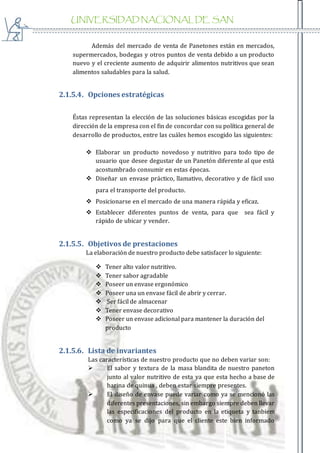 UNIVERSIDAD NACIONAL DE SAN
AGUSTIN
Además del mercado de venta de Panetones están en mercados,
supermercados, bodegas y otros puntos de venta debido a un producto
nuevo y el creciente aumento de adquirir alimentos nutritivos que sean
alimentos saludables para la salud.
2.1.5.4. Opciones estratégicas
Éstas representan la elección de las soluciones básicas escogidas por la
dirección de la empresa con el fin de concordar con su política general de
desarrollo de productos, entre las cuáles hemos escogido las siguientes:
 Elaborar un producto novedoso y nutritivo para todo tipo de
usuario que desee degustar de un Panetón diferente al que está
acostumbrado consumir en estas épocas.
 Diseñar un envase práctico, llamativo, decorativo y de fácil uso
para el transporte del producto.
 Posicionarse en el mercado de una manera rápida y eficaz.
 Establecer diferentes puntos de venta, para que sea fácil y
rápido de ubicar y vender.
2.1.5.5. Objetivos de prestaciones
La elaboración de nuestro producto debe satisfacer lo siguiente:
 Tener alto valor nutritivo.
 Tener sabor agradable
 Poseer un envase ergonómico
 Poseer una un envase fácil de abrir y cerrar.
 Ser fácil de almacenar
 Tener envase decorativo
 Poseer un envase adicional para mantener la duración del
producto
2.1.5.6. Lista de invariantes
Las características de nuestro producto que no deben variar son:
 El sabor y textura de la masa blandita de nuestro paneton
junto al valor nutritivo de esta ya que esta hecho a base de
harina de quinua , deben estar siempre presentes.
 El diseño de envase puede variar como ya se mencionó las
diferentes presentaciones, sin embargo siempre deben llevar
las especificaciones del producto en la etiqueta y tanbiem
como ya se dijo para que el cliente este bien informado
 