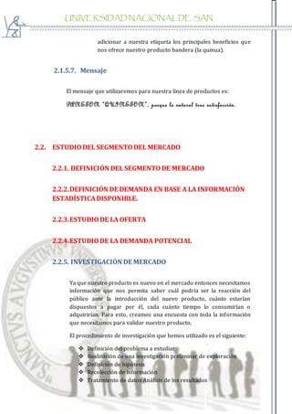 UNIVERSIDAD NACIONAL DE SAN
AGUSTIN
adicionar a nuestra etiqueta los principales beneficios que
nos ofrece nuestro producto bandera (la quinua).
2.1.5.7. Mensaje
El mensaje que utilizaremos para nuestra línea de productos es:
PANETON “QUINETON”, porque lo natural trae satisfacción.
2.2. ESTUDIODEL SEGMENTODEL MERCADO
2.2.1. DEFINICIÓN DEL SEGMENTODE MERCADO
2.2.2.DEFINICIÓN DE DEMANDA EN BASE A LA INFORMACIÓN
ESTADÍSTICADISPONIBLE.
2.2.3.ESTUDIODE LA OFERTA
2.2.4.ESTUDIODE LA DEMANDA POTENCIAL
2.2.5. INVESTIGACIÓN DE MERCADO
Ya que nuestro producto es nuevo en el mercado entonces necesitamos
información que nos permita saber cuál podría ser la reacción del
público ante la introducción del nuevo producto, cuánto estarían
dispuestos a pagar por él, cada cuánto tiempo lo consumirían o
adquirirían. Para esto, creamos una encuesta con toda la información
que necesitamos para validar nuestro producto.
El procedimiento de investigación que hemos utilizado es el siguiente:
 Definición del problema a estudiar
 Realización de una investigación preliminar de exploración
 Definición de hipótesis
 Recolección de información
 Tratamiento de datos Análisis de los resultados
 