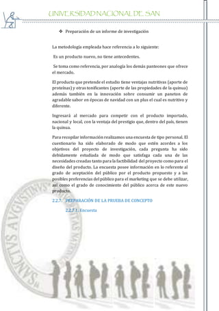 UNIVERSIDAD NACIONAL DE SAN
AGUSTIN
 Preparación de un informe de investigación
La metodología empleada hace referencia a lo siguiente:
Es un producto nuevo, no tiene antecedentes.
Se toma como referencia, por analogía los demás panteones que ofrece
el mercado.
El producto que pretende el estudio tiene ventajas nutritivas (aporte de
proteínas) y otras tonificantes (aporte de las propiedades de la quinua)
además también en la innovación sobre consumir un paneton de
agradable sabor en épocas de navidad con un plus el cual es nutritivo y
diferente.
Ingresará al mercado para competir con el producto importado,
nacional y local, con la ventaja del prestigio que, dentro del país, tienen
la quinua.
Para recopilar información realizamos una encuesta de tipo personal. El
cuestionario ha sido elaborado de modo que estén acordes a los
objetivos del proyecto de investigación, cada pregunta ha sido
debidamente estudiada de modo que satisfaga cada una de las
necesidades creadas tanto para la factibilidad del proyecto como para el
diseño del producto. La encuesta posee información en lo referente al
grado de aceptación del público por el producto propuesto y a las
posibles preferencias del público para el marketing que se debe utilizar,
así como el grado de conocimiento del público acerca de este nuevo
producto.
2.2.7. PREPARACIÓN DE LA PRUEBA DE CONCEPTO
2.2.7.1. Encuesta
 