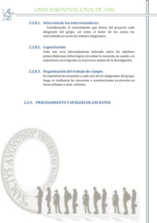 UNIVERSIDAD NACIONAL DE SAN
AGUSTIN
2.2.8.1. Selecciónde los entrevistadores:
Considerando el conocimiento que tienen del proyecto cada
integrante del grupo, así como el factor de los costos los
entrevistadores serán los mismos integrantes.
2.2.8.2. Capacitación:
Cada uno será adecuadamente instruido sobre los objetivos
primordiales que deben lograr al realizar la encuesta, en cuanto a la
experiencia será lograda en el proceso mismo de la investigación.
2.2.8.3. Organizacióndel trabajo de campo:
Se repartirán las encuestas a cada uno de los integrantes del grupo,
luego se realizaran las encuestas a construcciones en proceso en
áreas urbanas y semi -urbanas.
2.2.9. PROCESAMIENTOYANÁLISIS DE LOS DATOS
 