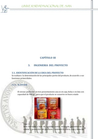 UNIVERSIDAD NACIONAL DE SAN
AGUSTIN
CAPÍTULO III
3. INGENIERIA DEL PROYECTO
3.1. IDENTIFICACIÓN DE LA IDEA DEL PROYECTO
Se realizara la determinación de las principales partes del producto, de acuerdo a sus
funciones primordiales.
3.1.1. EL ENVASE
El envase podra ser en tres presentaciones una es en caja, bolsa o en lata con
capacidad de 900 gr. para que el producto se conserve en buen estado
- Caja:
Sera fabricada a base de cartulina cartón, resistente, garantizando la
calidad y protección del producto. Contendrá la marca, logo y lema del
 