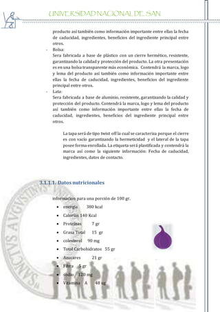 UNIVERSIDAD NACIONAL DE SAN
AGUSTIN
producto así también como información importante entre ellas la fecha
de caducidad, ingredientes, beneficios del ingrediente principal entre
otros.
- Bolsa:
Sera fabricada a base de plástico con un cierre hermético, resistente,
garantizando la calidad y protección del producto. La otra presentación
es en una bolsa transparente más económica. Contendrá la marca, logo
y lema del producto así también como información importante entre
ellas la fecha de caducidad, ingredientes, beneficios del ingrediente
principal entre otros.
- Lata:
Sera fabricada a base de aluminio, resistente, garantizando la calidad y
protección del producto. Contendrá la marca, logo y lema del producto
así también como información importante entre ellas la fecha de
caducidad, ingredientes, beneficios del ingrediente principal entre
otros.
La tapa será de tipo twist off la cual se caracteriza porque el cierre
es con vacío garantizando la hermeticidad y el lateral de la tapa
posee forma enrollada. La etiqueta será plastificada y contendrá la
marca así como la siguiente información: Fecha de caducidad,
ingredientes, datos de contacto.
3.1.1.1. Datos nutricionales
informacion para una porción de 100 gr.
 energia 380 kcal
 Calorías 140 Kcal
 Proteínas 7 gr
 Grasa Total 15 gr
 colesterol 90 mg
 Total Carbohidratos 55 gr
 Azucares 21 gr
 Fibra 5 gr
 sodio 120 mg
 Vitamina A 48 ug
 