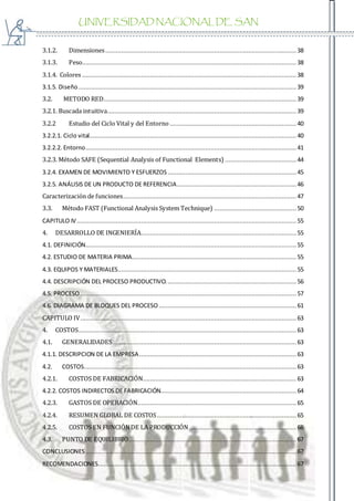 UNIVERSIDAD NACIONAL DE SAN
AGUSTIN
3.1.2. Dimensiones........................................................................................................... 38
3.1.3. Peso........................................................................................................................ 38
3.1.4. Colores ........................................................................................................................ 38
3.1.5. Diseño .......................................................................................................................... 39
3.2. METODO RED............................................................................................................ 39
3.2.1. Buscada intuitiva.......................................................................................................... 39
3.2.2 Estudio del Ciclo Vital y del Entorno....................................................................... 40
3.2.2.1. Ciclo vital.................................................................................................................... 40
3.2.2.2. Entorno...................................................................................................................... 41
3.2.3. Método SAFE (Sequential Analysis of Functional Elements) ........................................ 44
3.2.4. EXAMEN DE MOVIMIENTO Y ESFUERZOS ........................................................................ 45
3.2.5. ANÁLISIS DE UN PRODUCTO DE REFERENCIA...................................................................46
Caracterización de funciones.................................................................................................47
3.3. Método FAST (Functional Analysis System Technique) .............................................. 50
CAPITULO IV........................................................................................................................... 55
4. DESARROLLO DE INGENIERÍA....................................................................................... 55
4.1. DEFINICIÓN...................................................................................................................... 55
4.2. ESTUDIO DE MATERIA PRIMA............................................................................................ 55
4.3. EQUIPOS Y MATERIALES....................................................................................................55
4.4. DESCRIPCIÓN DEL PROCESO PRODUCTIVO......................................................................... 56
4.5. PROCESO......................................................................................................................... 57
4.6. DIAGRAMA DE BLOQUES DEL PROCESO ............................................................................. 61
CAPITULO IV......................................................................................................................... 63
4. COSTOS.......................................................................................................................... 63
4.1. GENERALIDADES....................................................................................................... 63
4.1.1. DESCRIPCION DE LA EMPRESA........................................................................................ 63
4.2. COSTOS....................................................................................................................... 63
4.2.1. COSTOS DE FABRICACIÓN...................................................................................... 63
4.2.2. COSTOS INDIRECTOS DE FABRICACIÓN............................................................................ 64
4.2.3. GASTOS DE OPERACIÓN......................................................................................... 65
4.2.4. RESUMEN GLOBAL DE COSTOS.............................................................................. 65
4.2.5. COSTOS EN FUNCIÓNDE LA PRODUCCIÓN ............................................................ 66
4.3. PUNTO DE EQUILIBRIO.............................................................................................. 67
CONCLUSIONES ...................................................................................................................... 67
RECOMENDACIONES............................................................................................................... 67
 