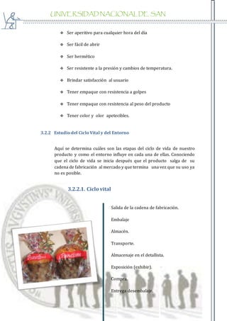 UNIVERSIDAD NACIONAL DE SAN
AGUSTIN
 Ser aperitivo para cualquier hora del día
 Ser fácil de abrir
 Ser hermético
 Ser resistente a la presión y cambios de temperatura.
 Brindar satisfacción al usuario
 Tener empaque con resistencia a golpes
 Tener empaque con resistencia al peso del producto
 Tener color y olor apetecibles.
3.2.2 Estudio del Ciclo Vital y del Entorno
Aquí se determina cuáles son las etapas del ciclo de vida de nuestro
producto y como el entorno influye en cada una de ellas. Conociendo
que el ciclo de vida se inicia después que el producto salga de su
cadena de fabricación al mercado y que termina una vez que su uso ya
no es posible.
3.2.2.1. Ciclo vital
Salida de la cadena de fabricación.
Embalaje
Almacén.
Transporte.
Almacenaje en el detallista.
Exposición (exhibir).
Compra.
Entrega desembalaje.
 