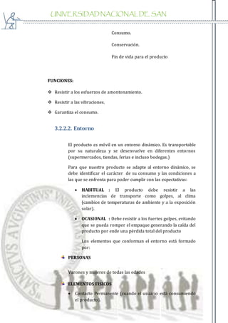 UNIVERSIDAD NACIONAL DE SAN
AGUSTIN
Consumo.
Conservación.
Fin de vida para el producto
FUNCIONES:
 Resistir a los esfuerzos de amontonamiento.
 Resistir a las vibraciones.
 Garantiza el consumo.
3.2.2.2. Entorno
El producto es móvil en un entorno dinámico. Es transportable
por su naturaleza y se desenvuelve en diferentes entornos
(supermercados, tiendas, ferias e incluso bodegas.)
Para que nuestro producto se adapte al entorno dinámico, se
debe identificar el carácter de su consumo y las condiciones a
las que se enfrenta para poder cumplir con las expectativas:
 HABITUAL : El producto debe resistir a las
inclemencias de transporte como golpes, al clima
(cambios de temperaturas de ambiente y a la exposición
solar).
 OCASIONAL : Debe resistir a los fuertes golpes, evitando
que se pueda romper el empaque generando la caída del
producto por ende una pérdida total del producto
Los elementos que conforman el entorno está formado
por:
PERSONAS
Varones y mujeres de todas las edades
ELEMENTOS FISICOS
 Contacto Permanente (cuando el usuario está consumiendo
el producto).
 