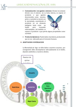 UNIVERSIDAD NACIONAL DE SAN
AGUSTIN
 Contaminación con agentes externos: Al estar en contacto
directo con el entorno sin su bolsa interna, se expone el
producto a que agentes
desconocidos como insectos,
polvo o suciedad se mezcle con
la mermelada, convirtiendo el
producto en un elemento
patógeno, tanto como un
medio para transmitir
enfermedades. Así también se
expone el producto a que pierda alguna propiedades como
suavidad.
 Productos Químicos: Puede dañar al producto, produciendo
que no sea adecuado para el consumo humano.
ADAPTACION O INTERACCION
La Mermelada de higo no debe dañar a nuestros usuarios, por
consiguiente debe desempeñarse adecuadamente en el medio,
dejando satisfechos a nuestros clientes.
1
INT
ERA
CCI
ÓN
QUINETON
Usuario
Desayuno
Cena
Aperititvo
Postre
Bajo Costo
Nutritivo
Paneton de
quinua
QUINETON
 