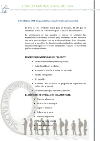 UNIVERSIDAD NACIONAL DE SAN
AGUSTIN
3.2.3. Método SAFE (Sequential Analysis of Functional Elements)
Se trata de un producto nuevo para el mercado, de ahí que su
desarrollo brinde un sabor nuevo para el paladar del consumidor.
La introducción de este paneton se orienta en satisfacer las
necesidades de nuestros usuarios pero ofreciendo un plus adicional
que es la nutrición ligada con un producto delicioso Para tal motivo,
se procede a identificar las funciones más resaltantes y a realizar una
secuenciación lógica del consumo del paneton . Seguido se muestra la
gráfica correspondiente:
FUNCIONES IDENTIFICADAS DEL PRODUCTO
 Permitir el fácil transporte del paneton.
 Evitar la caída del producto.
 Mantener la función principal sin variación.
 Resistir a los golpes.
 Ser durable.
 Mantener sin variación las propiedades organolépticas
(color, olor y sabor)
 Ser identificable por su diseño y etiqueta.
LA SECUENCIA DE UTILIZACION ES LA SIGUIENTE:
 Comprar el paneton
 Sacarlo de su empaque
 Coger el paneton
 Colocar en la mesa
 Sostener el paneton
 Abrir su bolsa interna
 Cortar el paneton
 Consumirlo
 