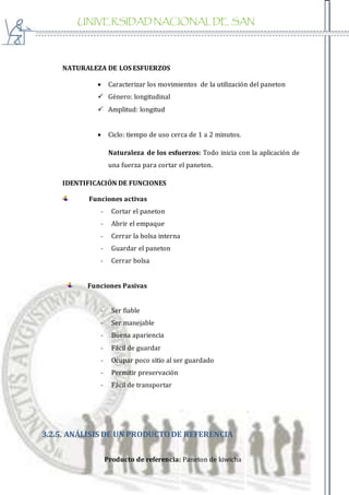 UNIVERSIDAD NACIONAL DE SAN
AGUSTIN
NATURALEZA DE LOS ESFUERZOS
 Caracterizar los movimientos de la utilización del paneton
 Género: longitudinal
 Amplitud: longitud
 Ciclo: tiempo de uso cerca de 1 a 2 minutos.
Naturaleza de los esfuerzos: Todo inicia con la aplicación de
una fuerza para cortar el paneton.
IDENTIFICACIÓN DE FUNCIONES
Funciones activas
- Cortar el paneton
- Abrir el empaque
- Cerrar la bolsa interna
- Guardar el paneton
- Cerrar bolsa
Funciones Pasivas
- Ser fiable
- Ser manejable
- Buena apariencia
- Fácil de guardar
- Ocupar poco sitio al ser guardado
- Permitir preservación
- Fácil de transportar
3.2.5. ANÁLISIS DE UN PRODUCTODE REFERENCIA
Producto de referencia: Paneton de kiwicha
 