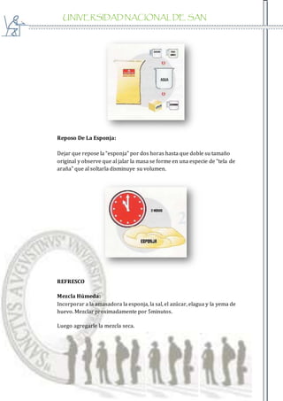 UNIVERSIDAD NACIONAL DE SAN
AGUSTIN
Reposo De La Esponja:
Dejar que repose la “esponja” por dos horas hasta que doble su tamaño
original y observe que al jalar la masa se forme en una especie de “tela de
araña” que al soltarla disminuye su volumen.
REFRESCO
Mezcla Húmeda:
Incorporar a la amasadora la esponja, la sal, el azúcar, elagua y la yema de
huevo. Mezclar proximadamente por 5minutos.
Luego agregarle la mezcla seca.
 